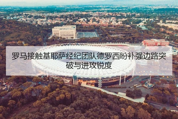 罗马接触基耶萨经纪团队德罗西盼补强边路突破与进攻锐度