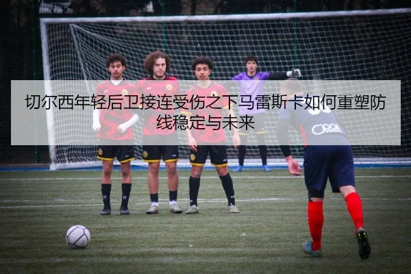 切尔西年轻后卫接连受伤之下马雷斯卡如何重塑防线稳定与未来